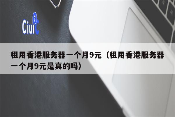 租用香港服务器一个月9元（租用香港服务器一个月9元是真的吗）