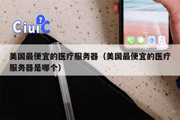 美国最便宜的医疗服务器（美国最便宜的医疗服务器是哪个）