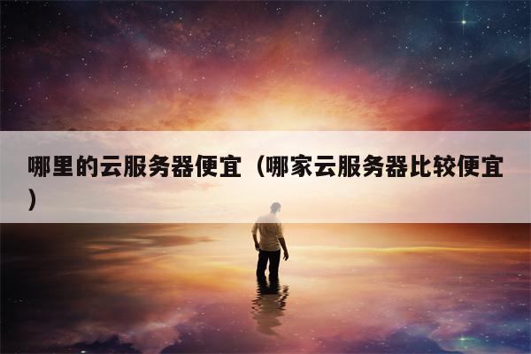 哪里的云服务器便宜（哪家云服务器比较便宜）