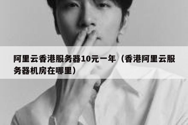 阿里云香港服务器10元一年（香港阿里云服务器机房在哪里）