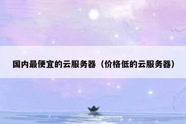 国内最便宜的云服务器（价格低的云服务器）
