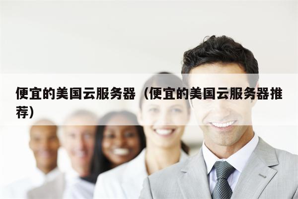便宜的美国云服务器（便宜的美国云服务器推荐）