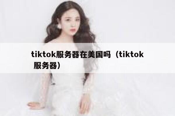 tiktok服务器在美国吗（tiktok 服务器）
