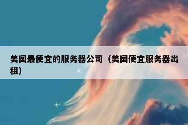 美国最便宜的服务器公司（美国便宜服务器出租）