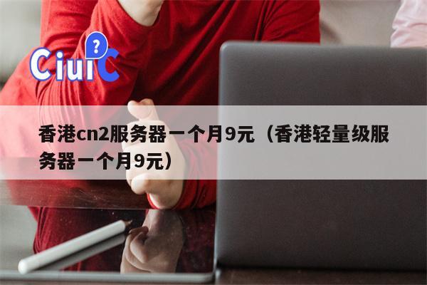 香港cn2服务器一个月9元（香港轻量级服务器一个月9元）