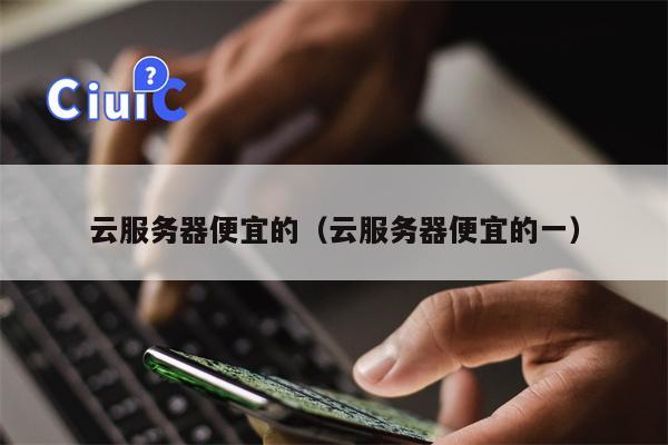 云服务器便宜的（云服务器便宜的一）