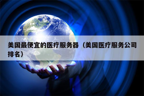 美国最便宜的医疗服务器（美国医疗服务公司排名）