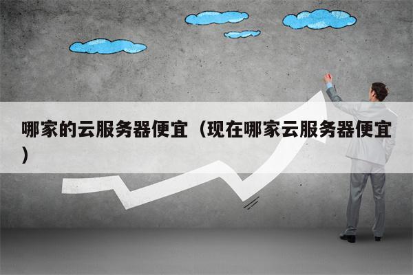哪家的云服务器便宜（现在哪家云服务器便宜）
