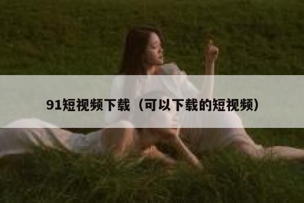 91短视频下载（可以下载的短视频）