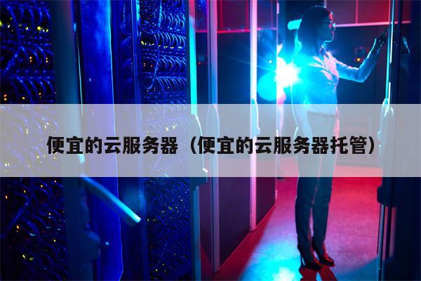 便宜的云服务器（便宜的云服务器托管）