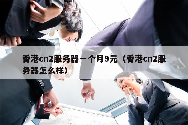 香港cn2服务器一个月9元（香港cn2服务器怎么样）