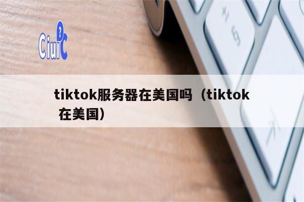 tiktok服务器在美国吗（tiktok 在美国）