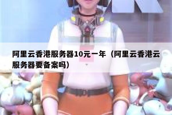 阿里云香港服务器10元一年（阿里云香港云服务器要备案吗）