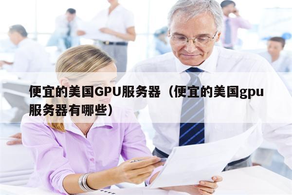 便宜的美国GPU服务器（便宜的美国gpu服务器有哪些）