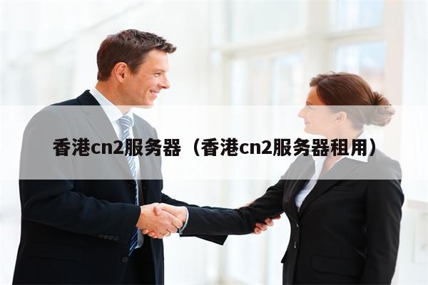 香港cn2服务器（香港cn2服务器租用）