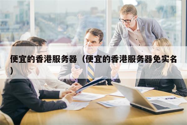 便宜的香港服务器（便宜的香港服务器免实名）