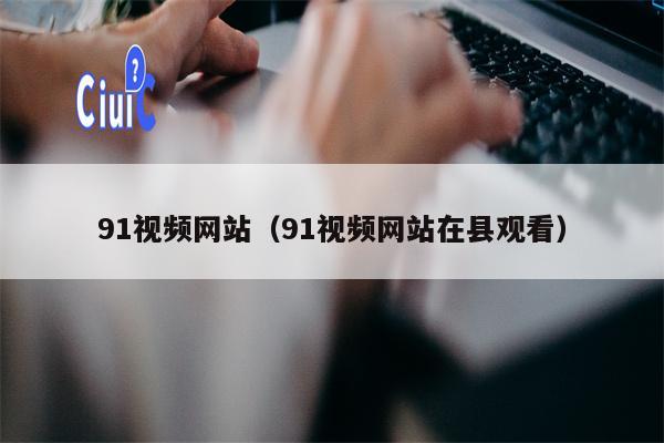 91视频网站（91视频网站在县观看）