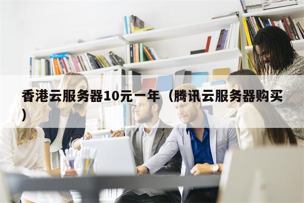 香港云服务器10元一年（腾讯云服务器购买）