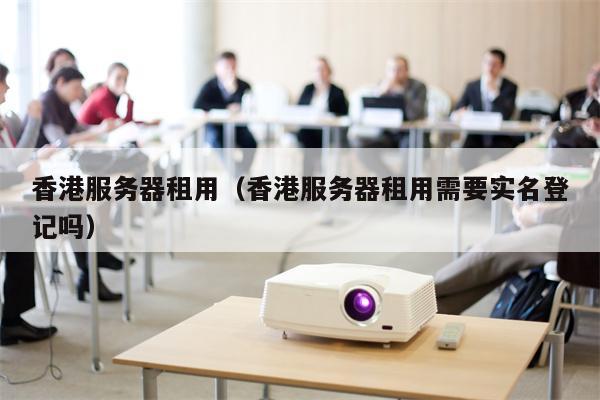 香港服务器租用（香港服务器租用需要实名登记吗）