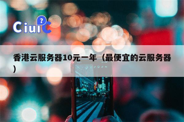 香港云服务器10元一年（最便宜的云服务器）