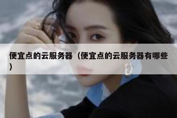 便宜点的云服务器（便宜点的云服务器有哪些）