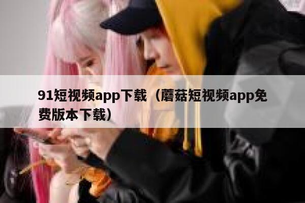 91短视频app下载（蘑菇短视频app免费版本下载）