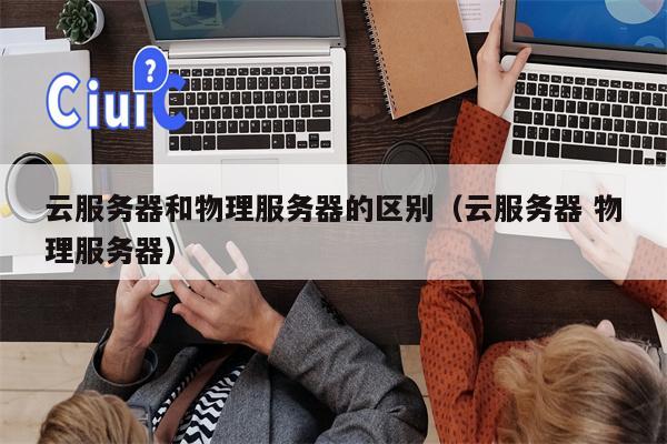 云服务器和物理服务器的区别（云服务器 物理服务器）