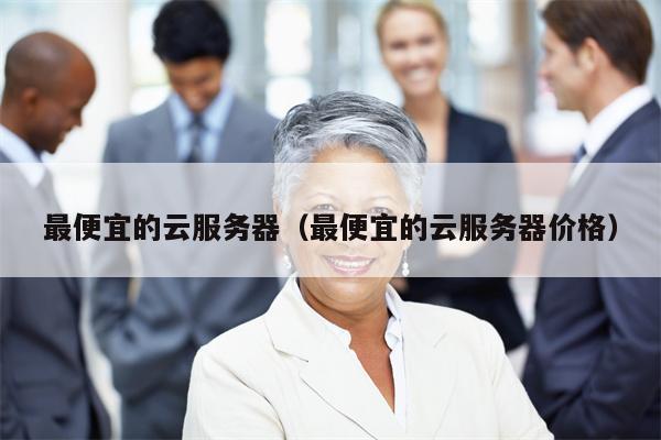 最便宜的云服务器（最便宜的云服务器价格）