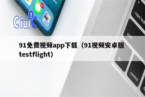 91免费视频app下载（91视频安卓版 testflight）