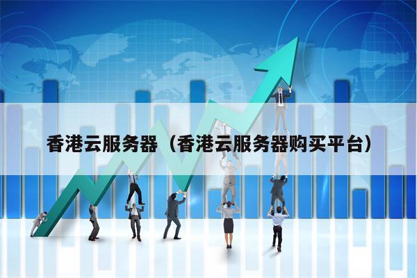 香港云服务器（香港云服务器购买平台）