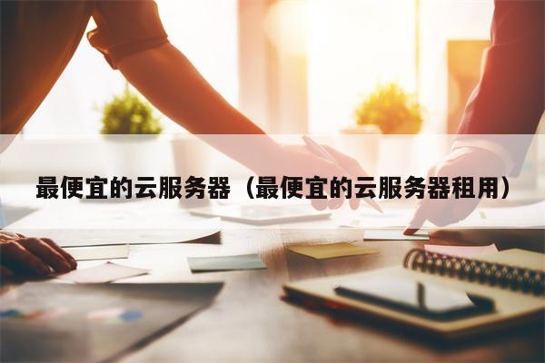 最便宜的云服务器（最便宜的云服务器租用）