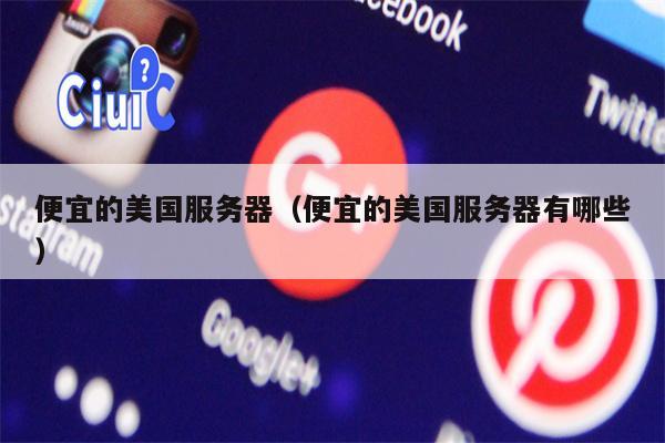 便宜的美国服务器（便宜的美国服务器有哪些）