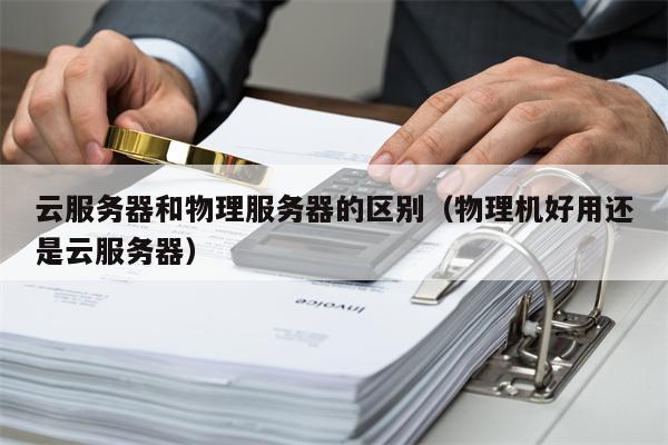 云服务器和物理服务器的区别（物理机好用还是云服务器）