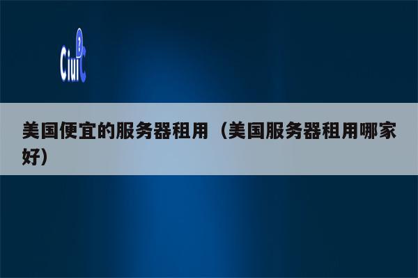 美国便宜的服务器租用（美国服务器租用哪家好）