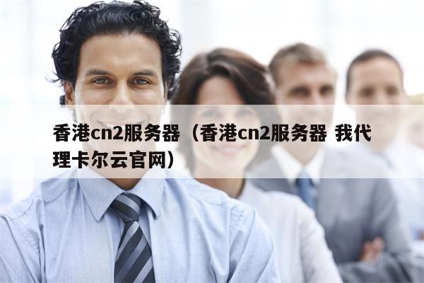 香港cn2服务器（香港cn2服务器 我代理卡尔云官网）