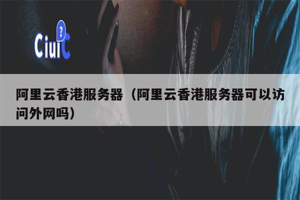 阿里云香港服务器（阿里云香港服务器可以访问外网吗）