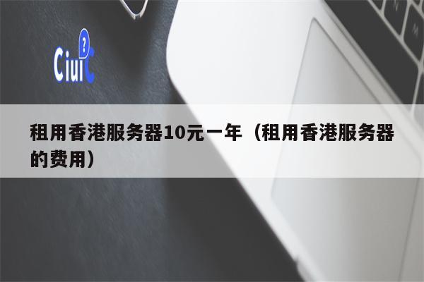 租用香港服务器10元一年（租用香港服务器的费用）