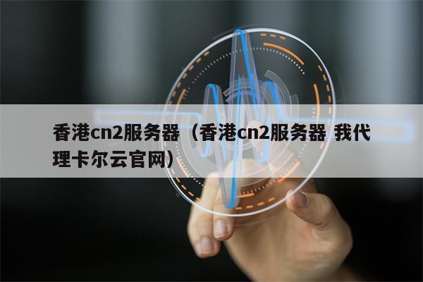 香港cn2服务器（香港cn2服务器 我代理卡尔云官网）