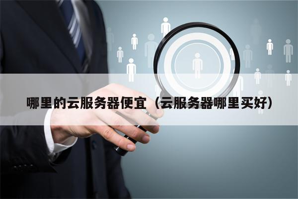 哪里的云服务器便宜（云服务器哪里买好）