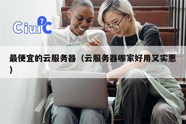 最便宜的云服务器（云服务器哪家好用又实惠）