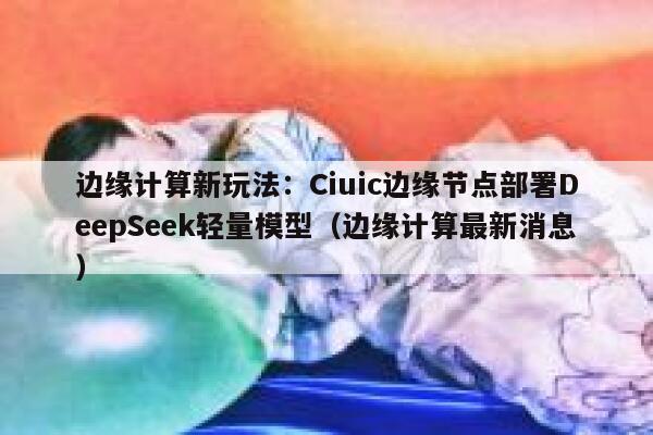 边缘计算新玩法：Ciuic边缘节点部署DeepSeek轻量模型（边缘计算最新消息）